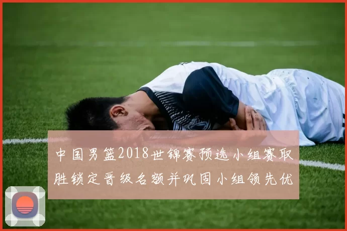 中国男篮2018世锦赛预选小组赛取胜锁定晋级名额并巩固小组领先优势