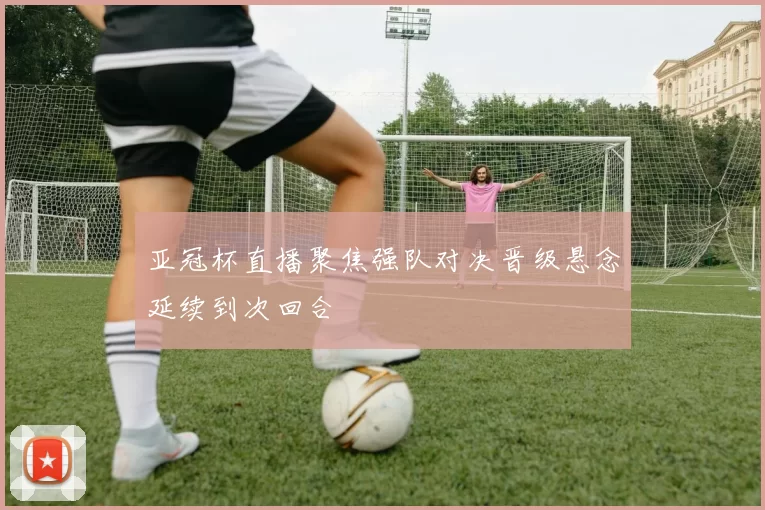 亚冠杯直播聚焦强队对决晋级悬念延续到次回合