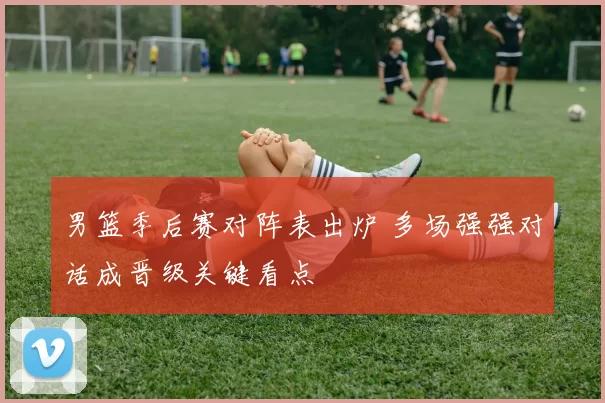 男篮季后赛对阵表出炉 多场强强对话成晋级关键看点