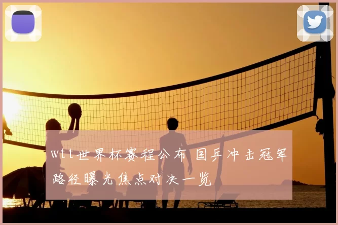 wtt世界杯赛程公布 国乒冲击冠军路径曝光焦点对决一览