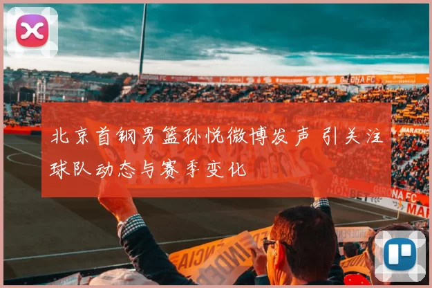 北京首钢男篮孙悦微博发声 引关注球队动态与赛季变化