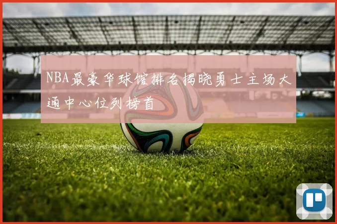 NBA最豪华球馆排名揭晓勇士主场大通中心位列榜首
