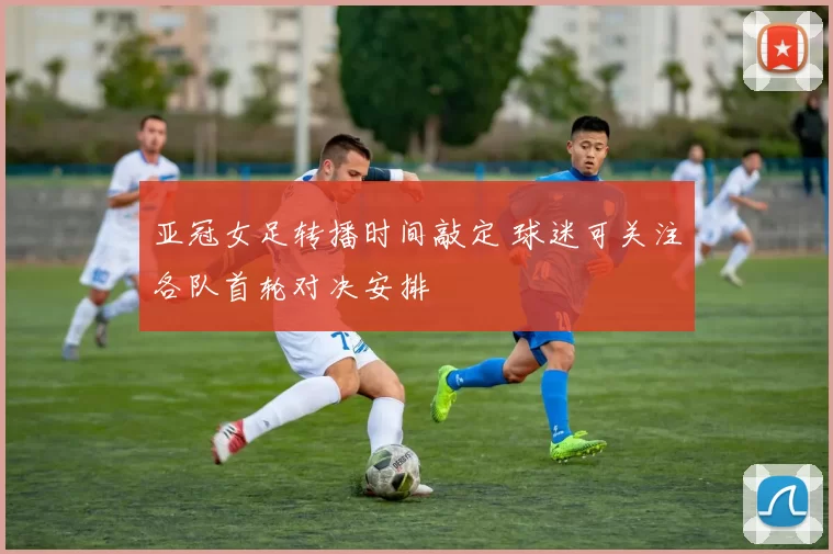 亚冠女足转播时间敲定 球迷可关注各队首轮对决安排