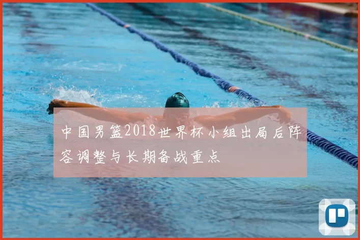 中国男篮2018世界杯小组出局后阵容调整与长期备战重点