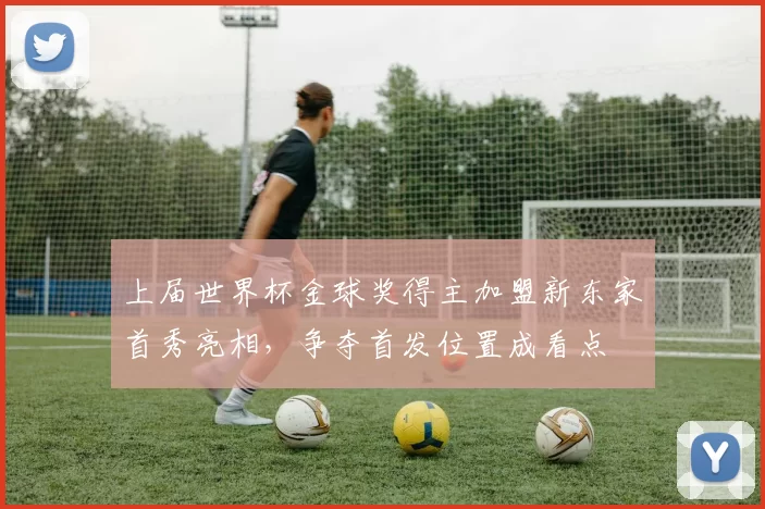 上届世界杯金球奖得主加盟新东家首秀亮相,争夺首发位置成看点