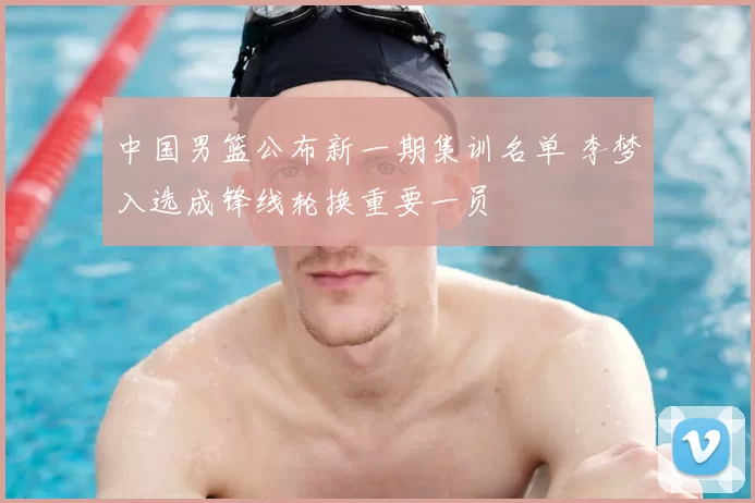 中国男篮公布新一期集训名单 李梦入选成锋线轮换重要一员
