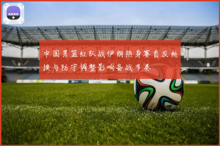 中国男篮红队战伊朗热身赛首发轮换与防守调整影响备战节奏