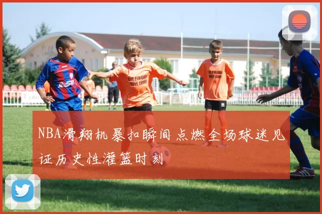 NBA滑翔机暴扣瞬间点燃全场球迷见证历史性灌篮时刻