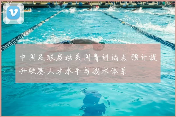 中国足球启动美国青训试点 预计提升联赛人才水平与战术体系