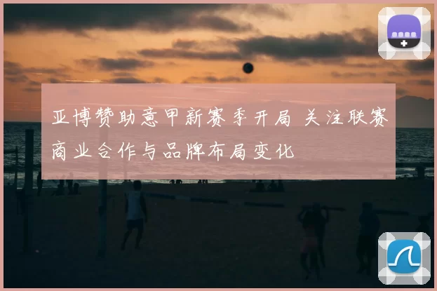 亚博赞助意甲新赛季开局 关注联赛商业合作与品牌布局变化