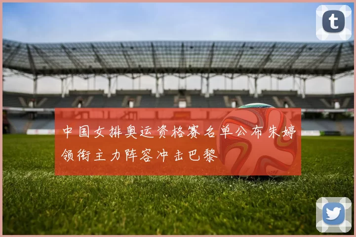 中国女排奥运资格赛名单公布朱婷领衔主力阵容冲击巴黎