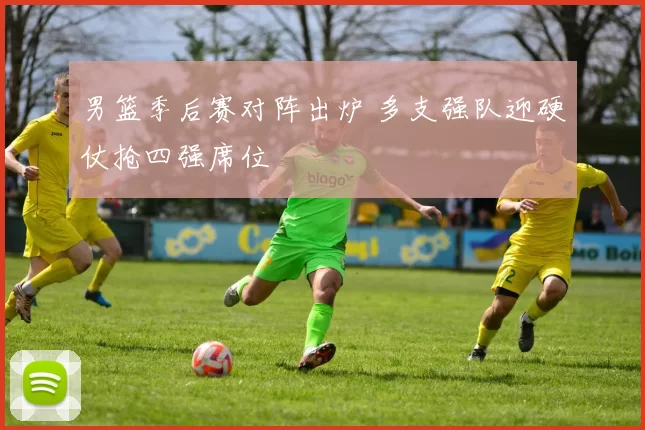 男篮季后赛对阵出炉 多支强队迎硬仗抢四强席位