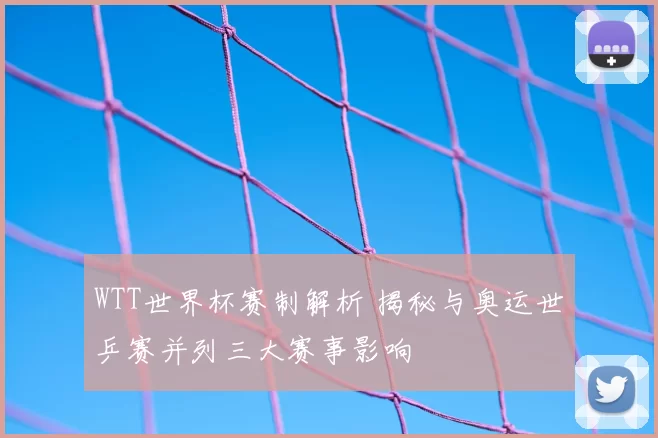 WTT世界杯赛制解析 揭秘与奥运世乒赛并列三大赛事影响