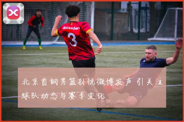 北京首钢男篮孙悦微博发声 引关注球队动态与赛季变化
