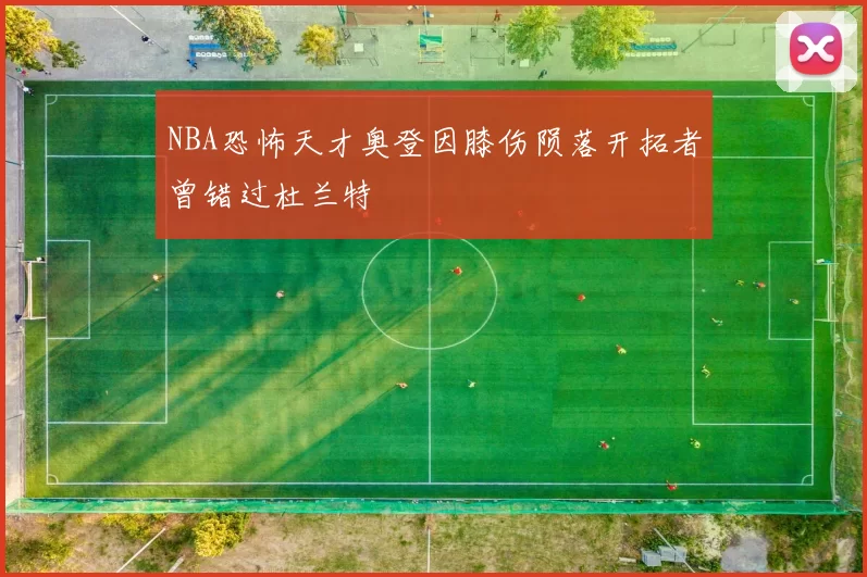 NBA恐怖天才奥登因膝伤陨落开拓者曾错过杜兰特