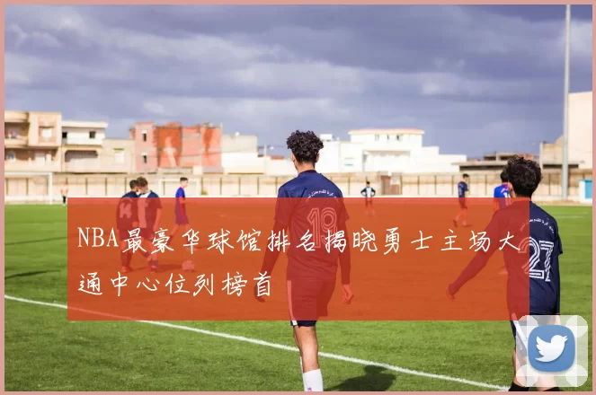 NBA最豪华球馆排名揭晓勇士主场大通中心位列榜首