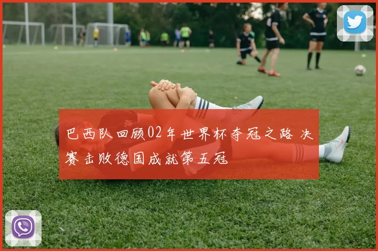 巴西队回顾02年世界杯夺冠之路 决赛击败德国成就第五冠