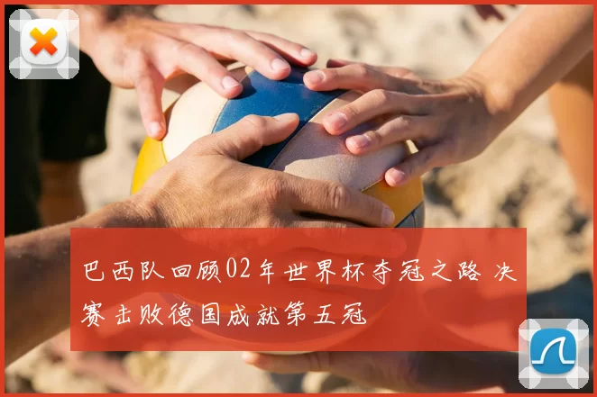 巴西队回顾02年世界杯夺冠之路 决赛击败德国成就第五冠