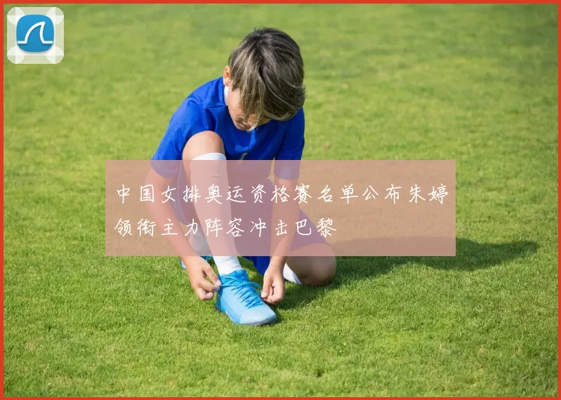 中国女排奥运资格赛名单公布朱婷领衔主力阵容冲击巴黎