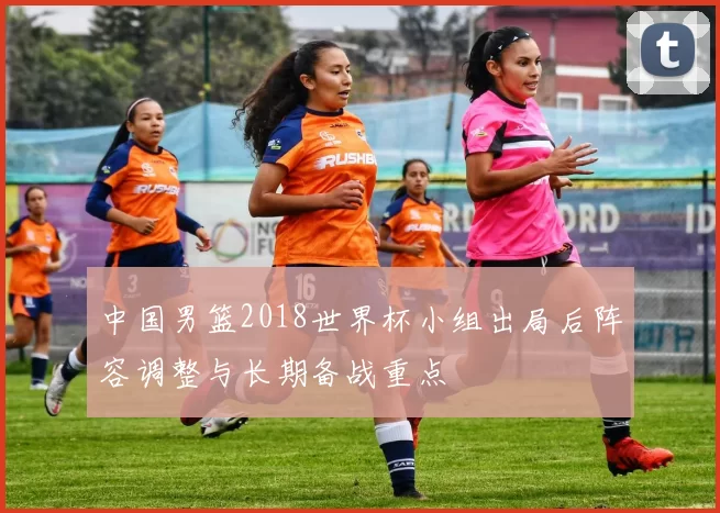 中国男篮2018世界杯小组出局后阵容调整与长期备战重点