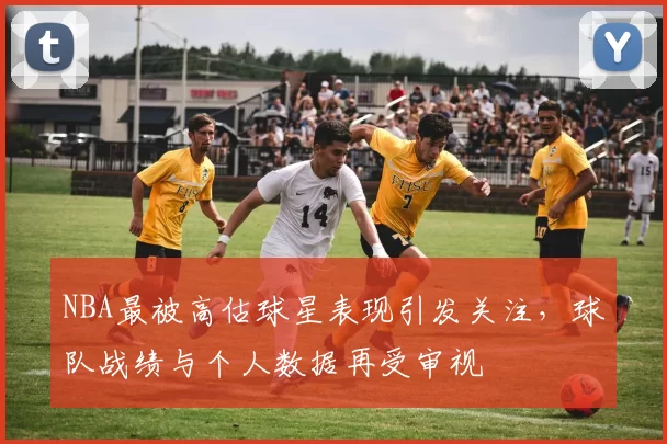 NBA最被高估球星表现引发关注，球队战绩与个人数据再受审视