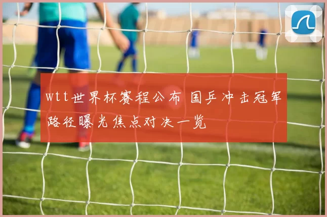 wtt世界杯赛程公布 国乒冲击冠军路径曝光焦点对决一览