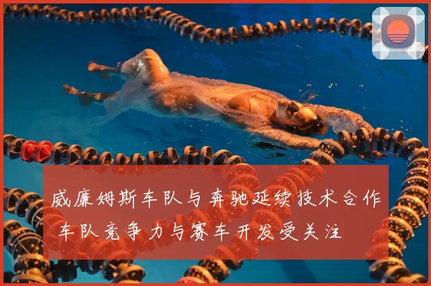 威廉姆斯车队与奔驰延续技术合作 车队竞争力与赛车开发受关注