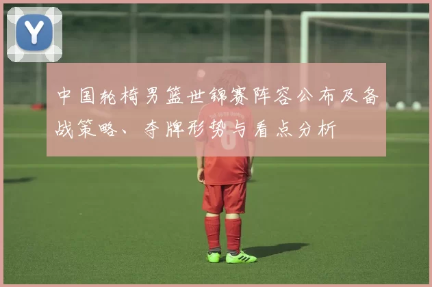 中国轮椅男篮世锦赛阵容公布及备战策略、夺牌形势与看点分析