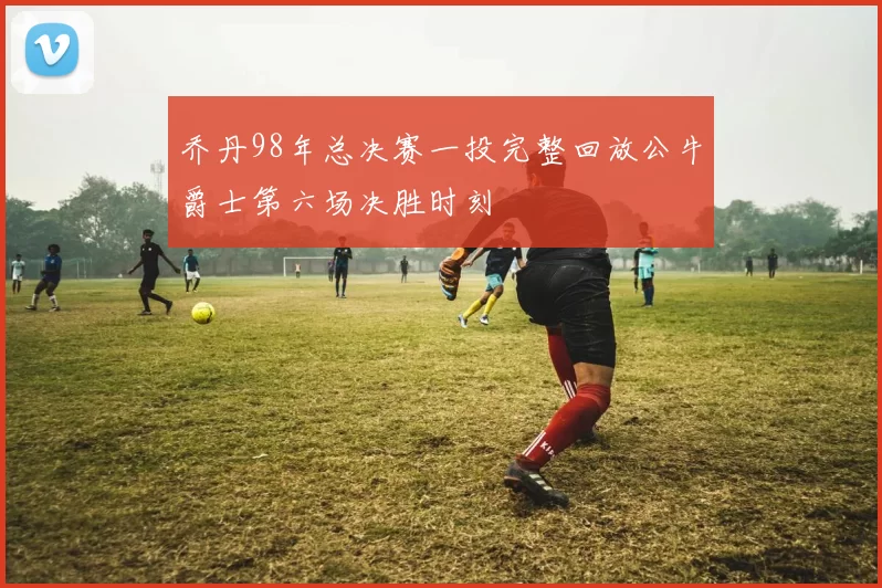 乔丹98年总决赛一投完整回放公牛爵士第六场决胜时刻