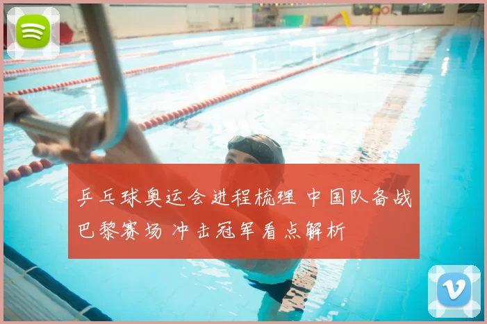 乒乓球奥运会进程梳理 中国队备战巴黎赛场 冲击冠军看点解析