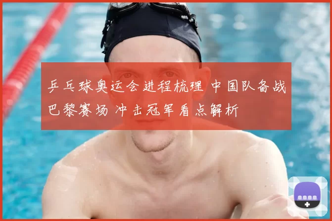 乒乓球奥运会进程梳理 中国队备战巴黎赛场 冲击冠军看点解析