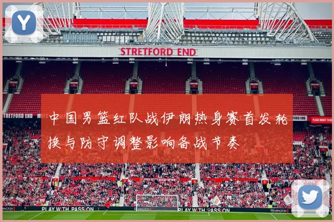 中国男篮红队战伊朗热身赛首发轮换与防守调整影响备战节奏
