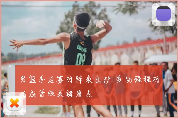 男篮季后赛对阵表出炉 多场强强对话成晋级关键看点